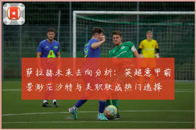 萨拉赫未来去向分析：英超意甲前景渺茫沙特与美职联成热门选择