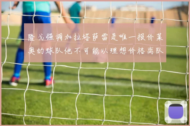 隆戈强调加拉塔萨雷是唯一报价莱奥的球队他不可能以理想价格离队