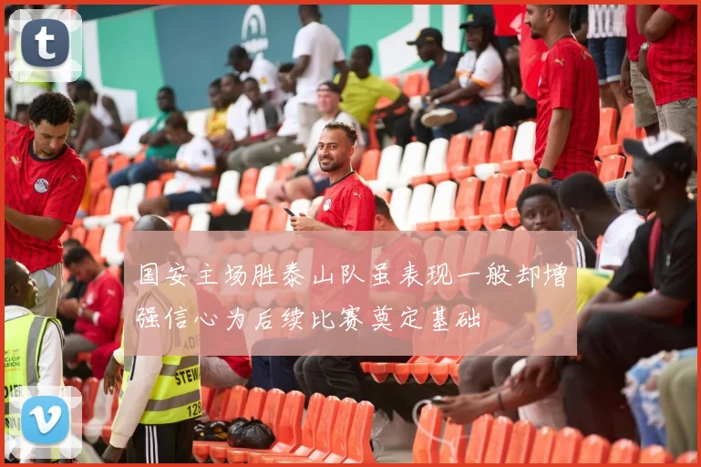 国安主场胜泰山队虽表现一般却增强信心为后续比赛奠定基础