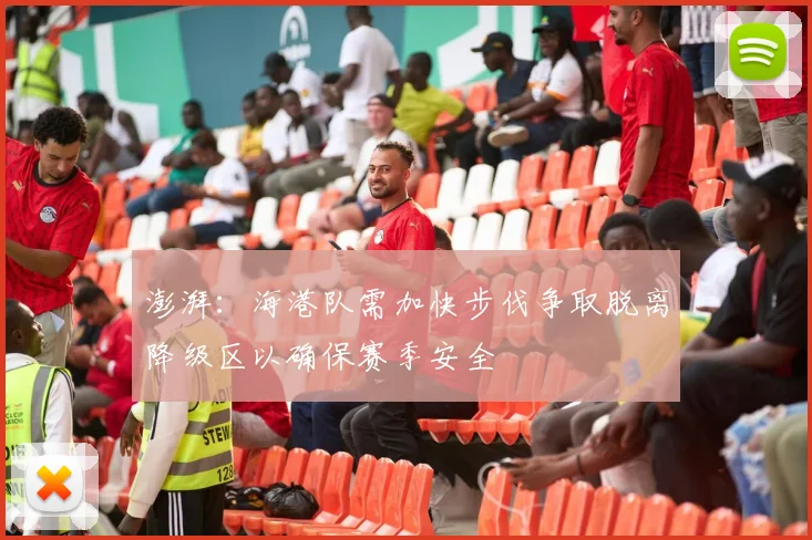 澎湃：海港队需加快步伐争取脱离降级区以确保赛季安全