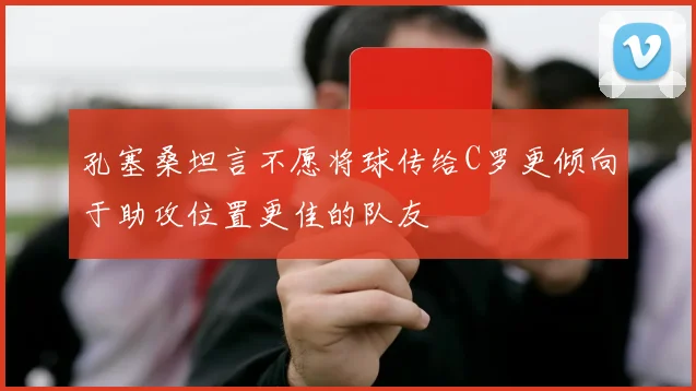 孔塞桑坦言不愿将球传给C罗更倾向于助攻位置更佳的队友
