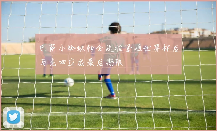 巴萨小蜘蛛转会进程紧迫世界杯后马竞回应成最后期限