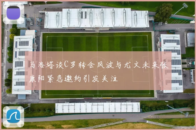 马洛塔谈C罗转会风波与尤文未来张康阳紧急邀约引发关注
