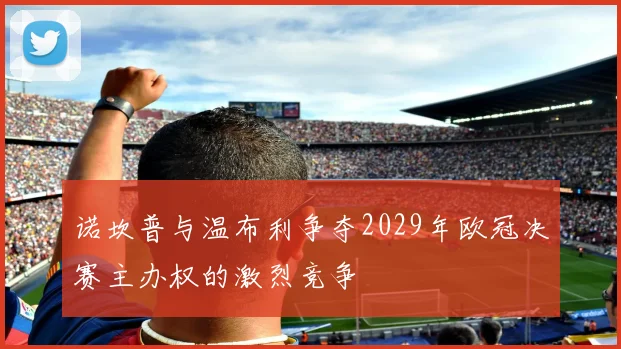 诺坎普与温布利争夺2029年欧冠决赛主办权的激烈竞争