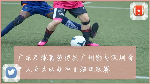 广东足球蓄势待发广州豹与深圳青年人全力以赴冲击超级联赛