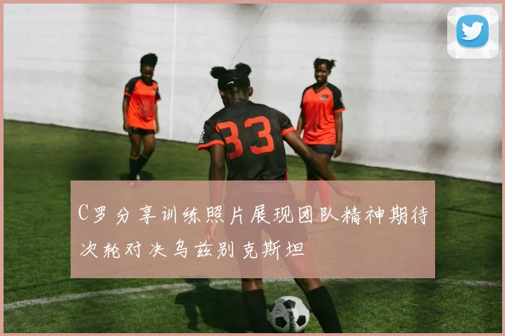 C罗分享训练照片展现团队精神期待次轮对决乌兹别克斯坦