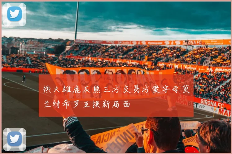 热火雄鹿灰熊三方交易方案字母莫兰特希罗互换新局面