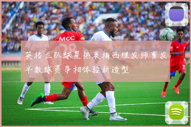 英格兰队球星热衷梅西理发师剪发半数球员争相体验新造型