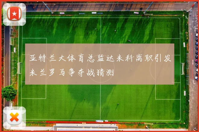 亚特兰大体育总监达米科离职引发米兰罗马争夺战猜测
