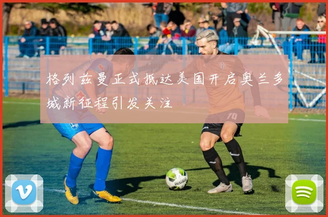 格列兹曼正式抵达美国开启奥兰多城新征程引发关注