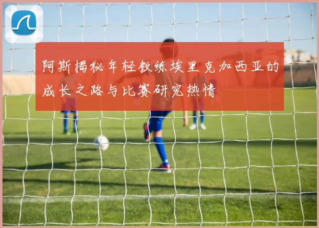 阿斯揭秘年轻教练埃里克加西亚的成长之路与比赛研究热情