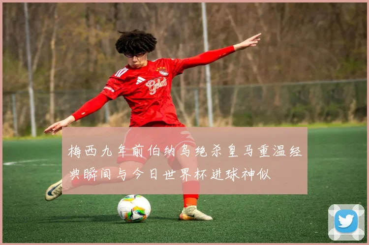 梅西九年前伯纳乌绝杀皇马重温经典瞬间与今日世界杯进球神似