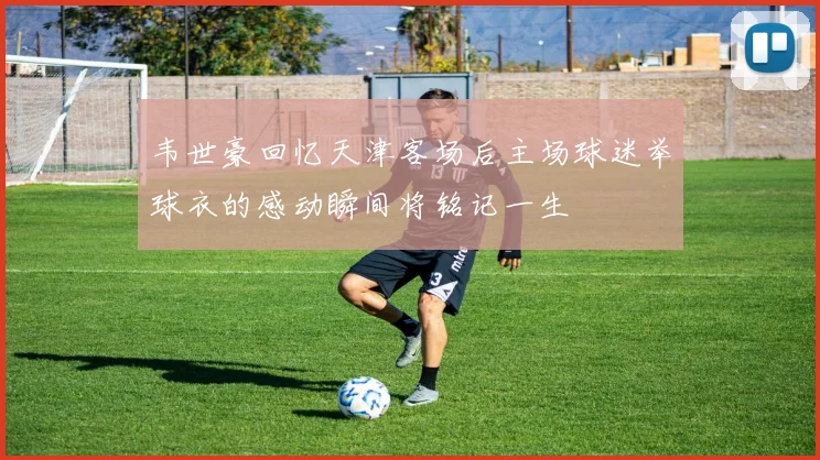 韦世豪回忆天津客场后主场球迷举球衣的感动瞬间将铭记一生